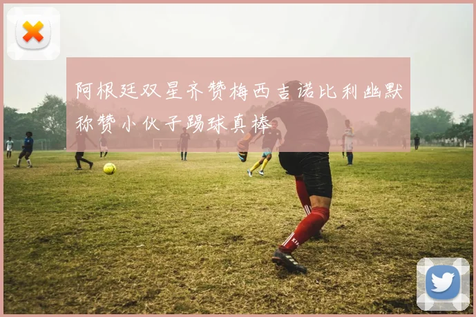阿根廷双星齐赞梅西吉诺比利幽默称赞小伙子踢球真棒
