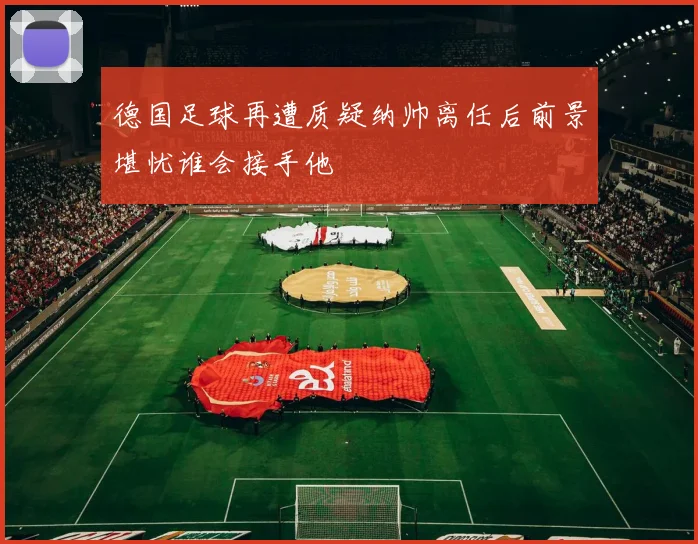 德国足球再遭质疑纳帅离任后前景堪忧谁会接手他