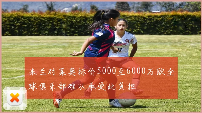 米兰对莱奥标价5000至6000万欧全球俱乐部难以承受此负担