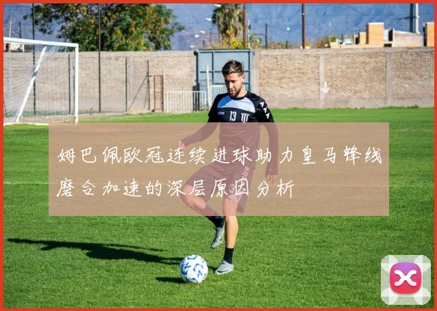 姆巴佩欧冠连续进球助力皇马锋线磨合加速的深层原因分析