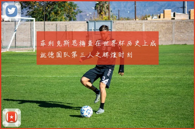 菲利克斯恩梅查在世界杯历史上成就德国队第三人之辉煌时刻