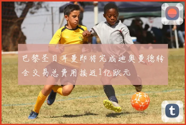 巴黎圣日耳曼即将完成迪奥曼德转会交易总费用接近1亿欧元