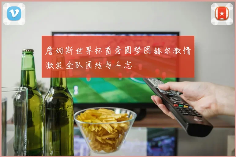 詹姆斯世界杯首秀圆梦图赫尔激情激发全队团结与斗志
