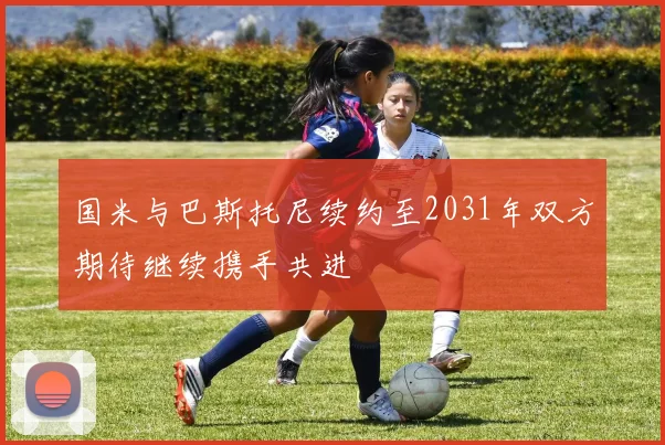 国米与巴斯托尼续约至2031年双方期待继续携手共进