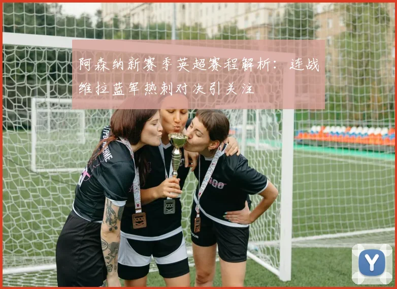阿森纳新赛季英超赛程解析：连战维拉蓝军热刺对决引关注