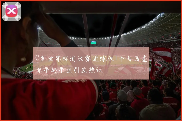 C罗世界杯淘汰赛进球仅1个与马奎尔平起平坐引发热议
