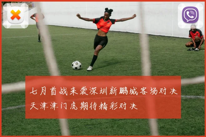 七月首战来袭深圳新鹏城客场对决天津津门虎期待精彩对决