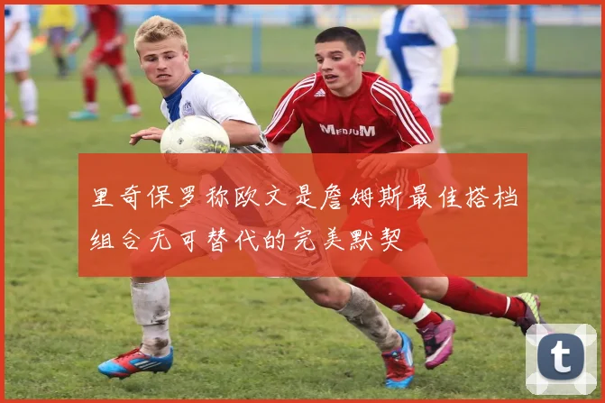 里奇保罗称欧文是詹姆斯最佳搭档组合无可替代的完美默契