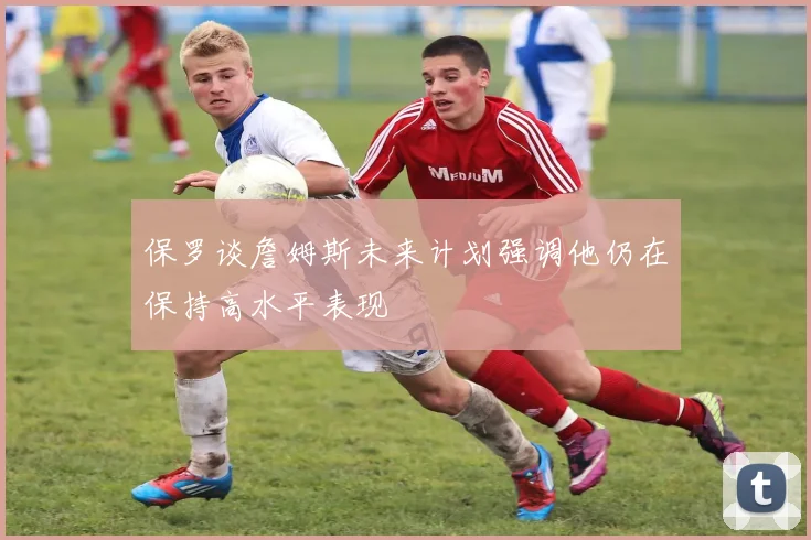 保罗谈詹姆斯未来计划强调他仍在保持高水平表现