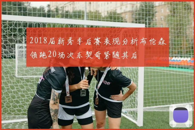 2018届新秀季后赛表现分析布伦森领跑20场次东契奇紧随其后