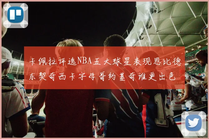 卡佩拉评选NBA五大球星表现恩比德东契奇西卡字母哥约基奇谁更出色