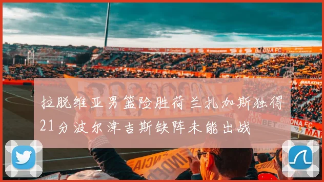 拉脱维亚男篮险胜荷兰扎加斯独得21分波尔津吉斯缺阵未能出战