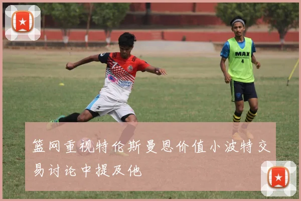 篮网重视特伦斯曼恩价值小波特交易讨论中提及他