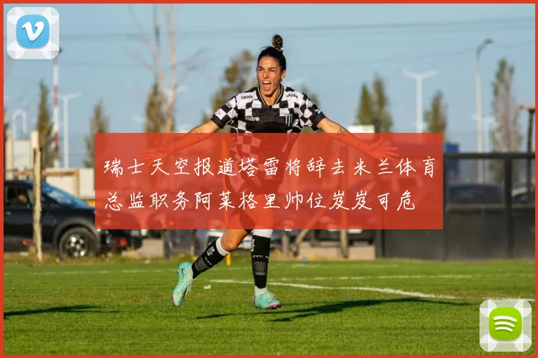 瑞士天空报道塔雷将辞去米兰体育总监职务阿莱格里帅位岌岌可危