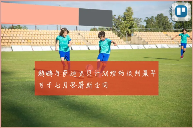 鹈鹕与萨迪克贝计划续约谈判最早可于七月签署新合同