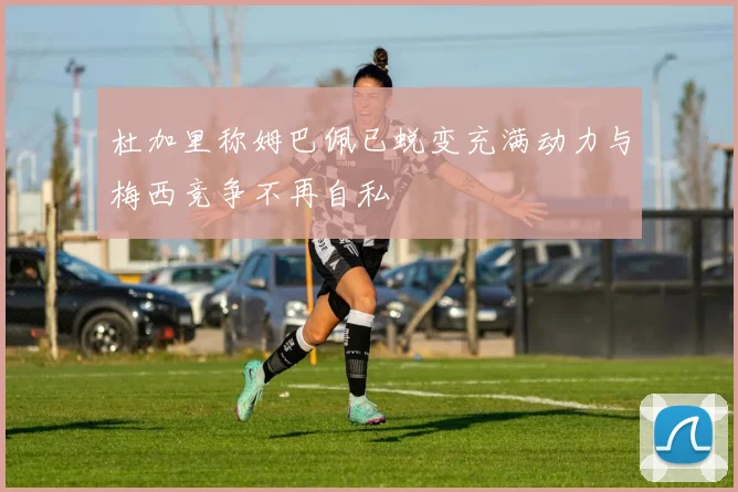 杜加里称姆巴佩已蜕变充满动力与梅西竞争不再自私