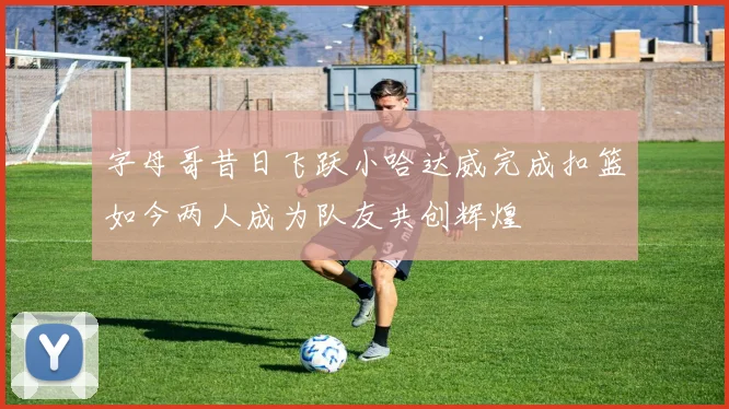 字母哥昔日飞跃小哈达威完成扣篮如今两人成为队友共创辉煌