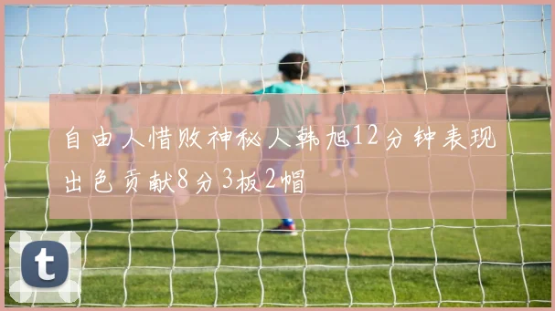 自由人惜败神秘人韩旭12分钟表现出色贡献8分3板2帽