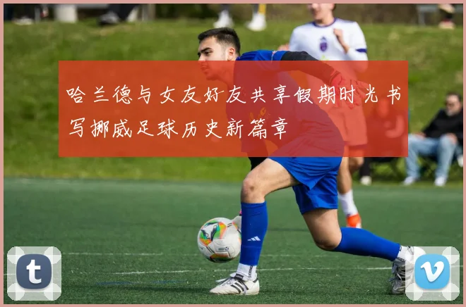 哈兰德与女友好友共享假期时光书写挪威足球历史新篇章