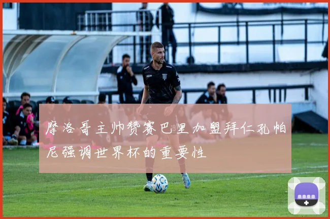 摩洛哥主帅赞赛巴里加盟拜仁孔帕尼强调世界杯的重要性