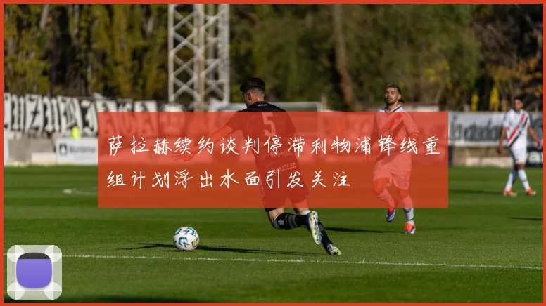 萨拉赫续约谈判停滞利物浦锋线重组计划浮出水面引发关注